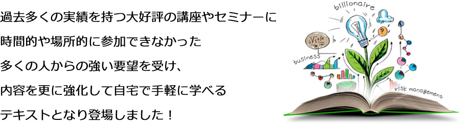 過去多くの実績を持つ大好評の講座やセミナーに時間的や場所的に参加できなかった多くの人からの強い要望を受け、内容を更に強化して自宅で手軽に学べるテキストとなり登場しました！